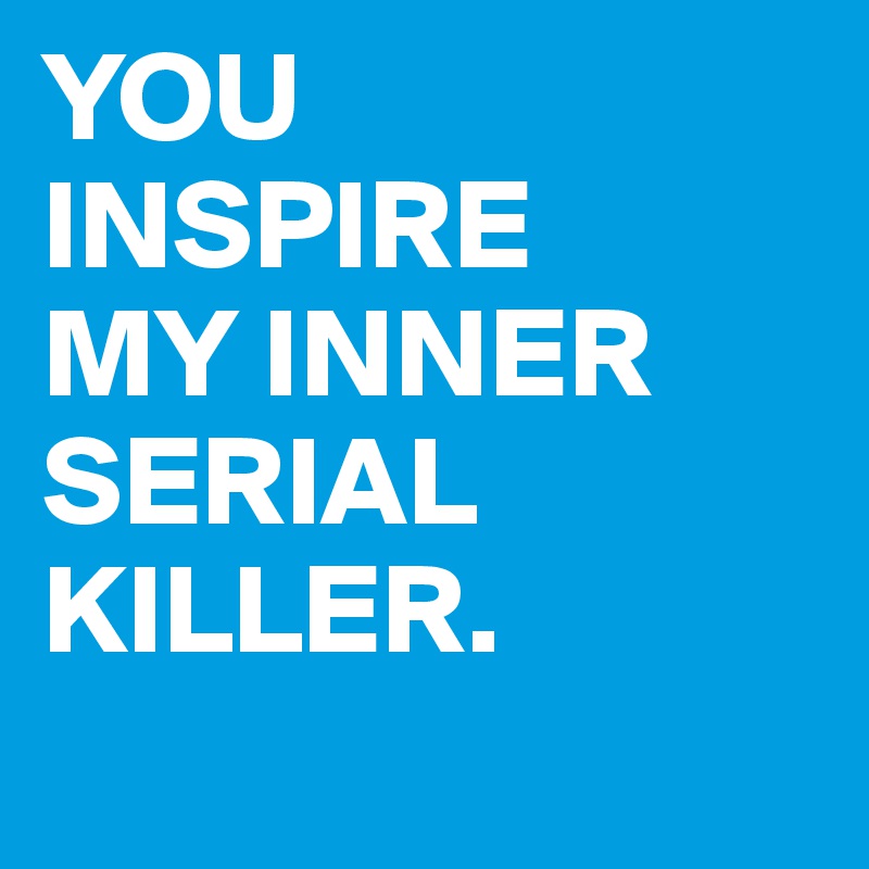 YOU 
INSPIRE 
MY INNER SERIAL KILLER.
