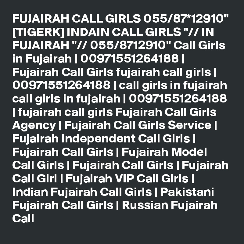 FUJAIRAH CALL GIRLS 055/87*12910" [TIGERK] INDAIN CALL GIRLS "// IN FUJAIRAH "// 055/8712910" Call Girls in Fujairah | 00971551264188 | Fujairah Call Girls fujairah call girls | 00971551264188 | call girls in fujairah call girls in fujairah | 00971551264188 | fujairah call girls Fujairah Call Girls Agency | Fujairah Call Girls Service | Fujairah Independent Call Girls | Fujairah Call Girls | Fujairah Model Call Girls | Fujairah Call Girls | Fujairah Call Girl | Fujairah VIP Call Girls | Indian Fujairah Call Girls | Pakistani Fujairah Call Girls | Russian Fujairah Call 