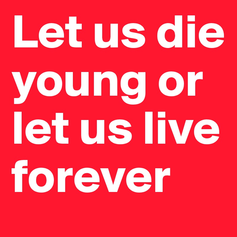 Let us die young or let us live forever