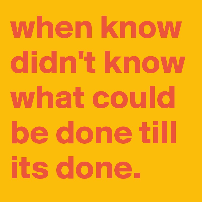 when know didn't know what could be done till its done.