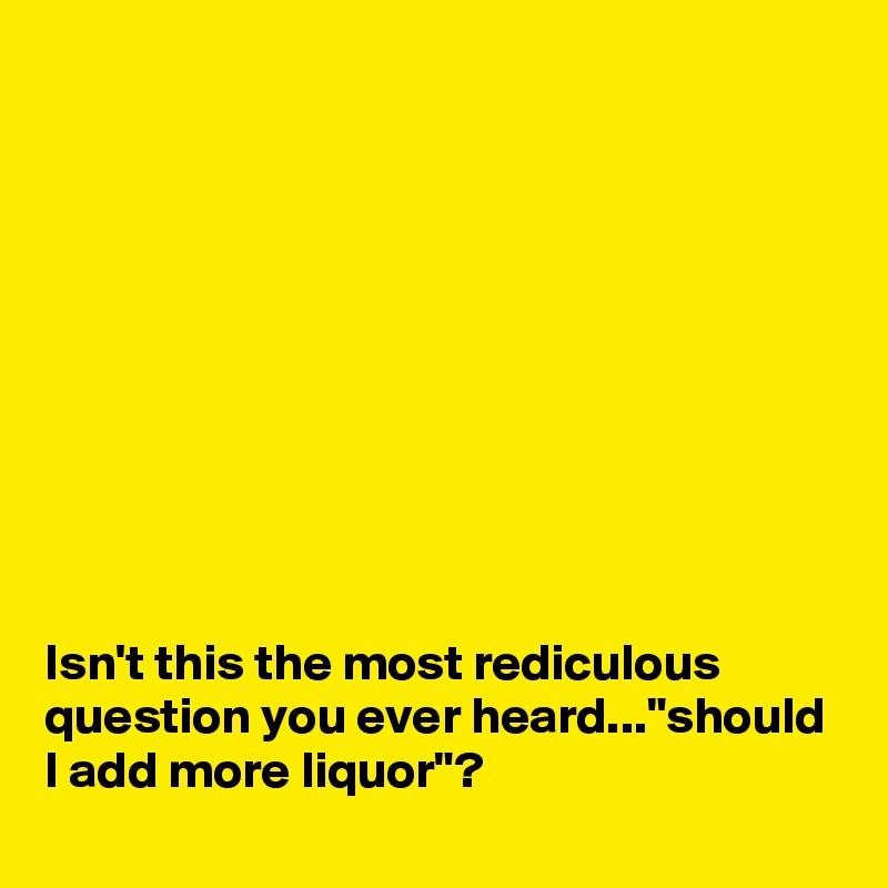 










Isn't this the most rediculous question you ever heard..."should I add more liquor"?