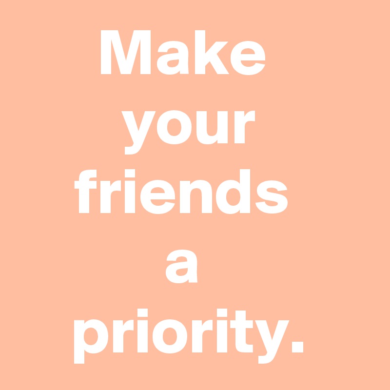 Make 
your friends 
a 
priority.