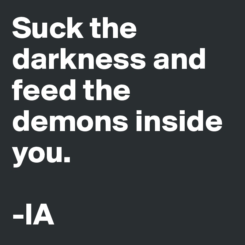 Suck the darkness and feed the demons inside you.

-IA