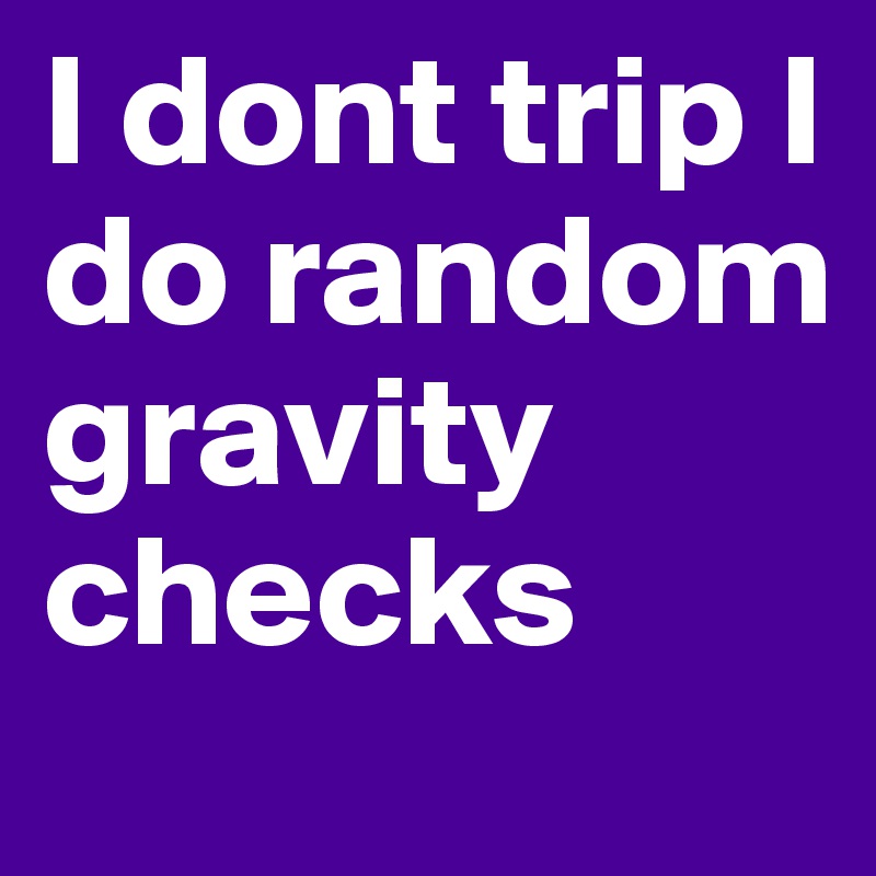 I dont trip I do random gravity checks 