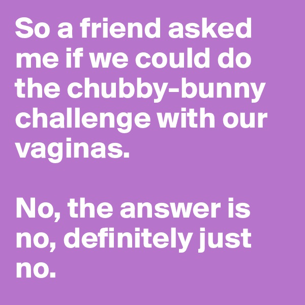 So a friend asked me if we could do the chubby-bunny challenge with our vaginas.

No, the answer is no, definitely just no. 