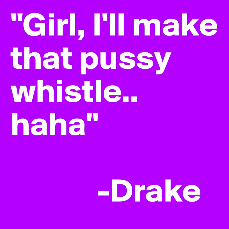 "Girl, I'll make that pussy whistle.. haha"

             -Drake