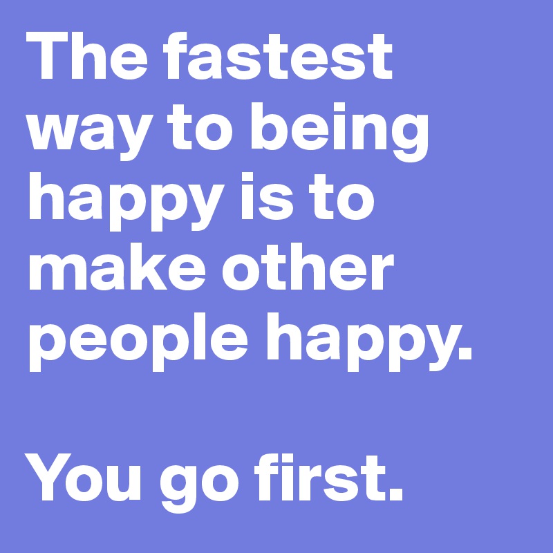 The fastest way to being happy is to make other people happy.
 
You go first.