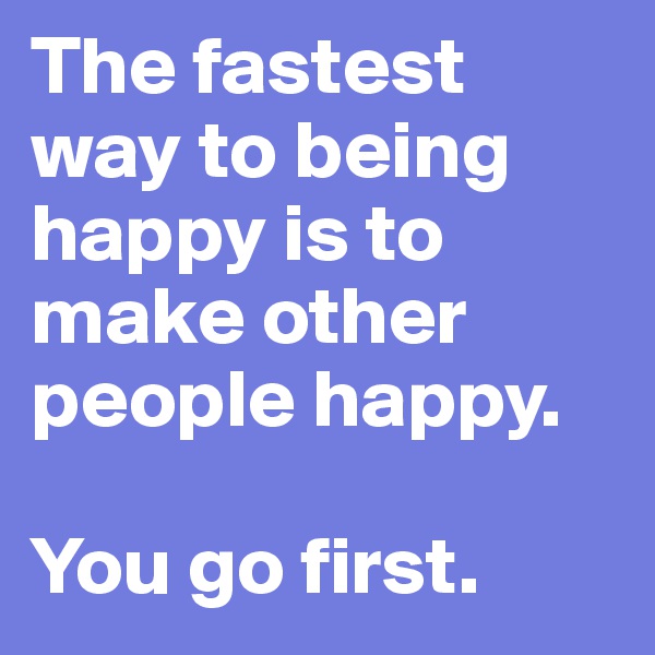 The fastest way to being happy is to make other people happy.
 
You go first.