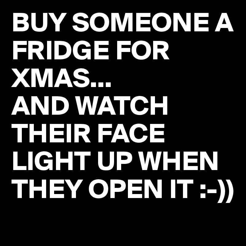 BUY SOMEONE A FRIDGE FOR XMAS...
AND WATCH THEIR FACE LIGHT UP WHEN THEY OPEN IT :-))
