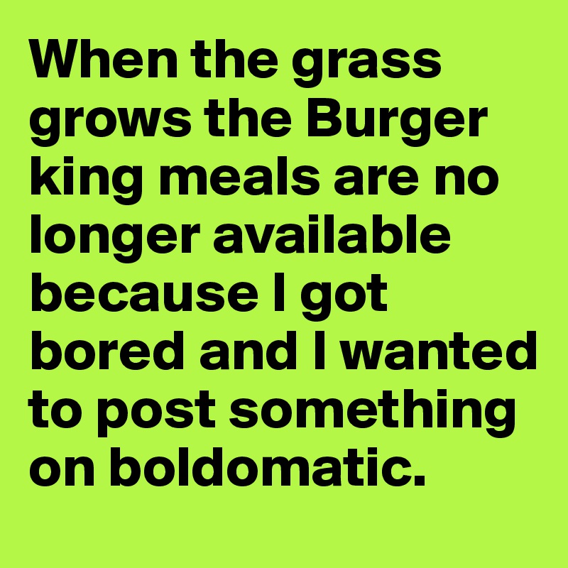 When the grass grows the Burger king meals are no longer available because I got bored and I wanted to post something on boldomatic.