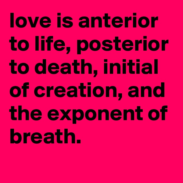love is anterior to life, posterior to death, initial of creation, and the exponent of breath.