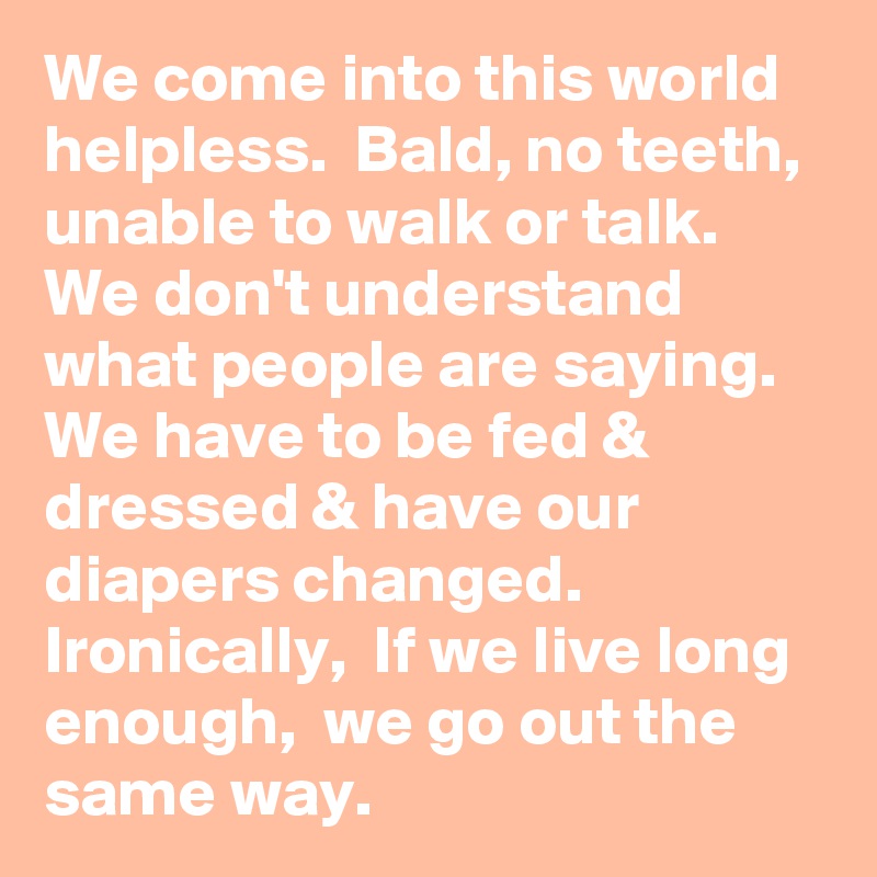 We come into this world helpless.  Bald, no teeth,  unable to walk or talk. We don't understand what people are saying. We have to be fed & dressed & have our diapers changed.  Ironically,  If we live long enough,  we go out the same way. 