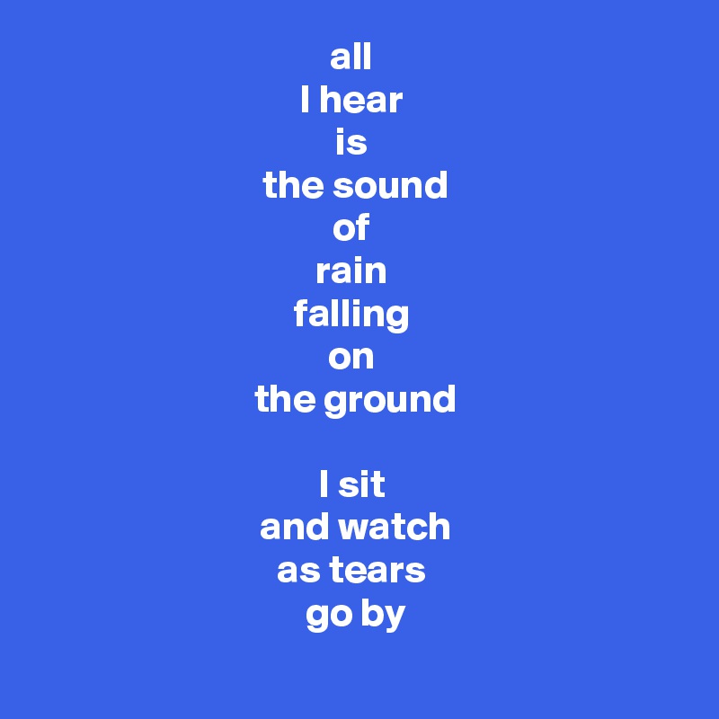 all 
I hear 
is 
the sound
of 
rain 
falling 
on 
the ground

I sit 
and watch
as tears 
go by
