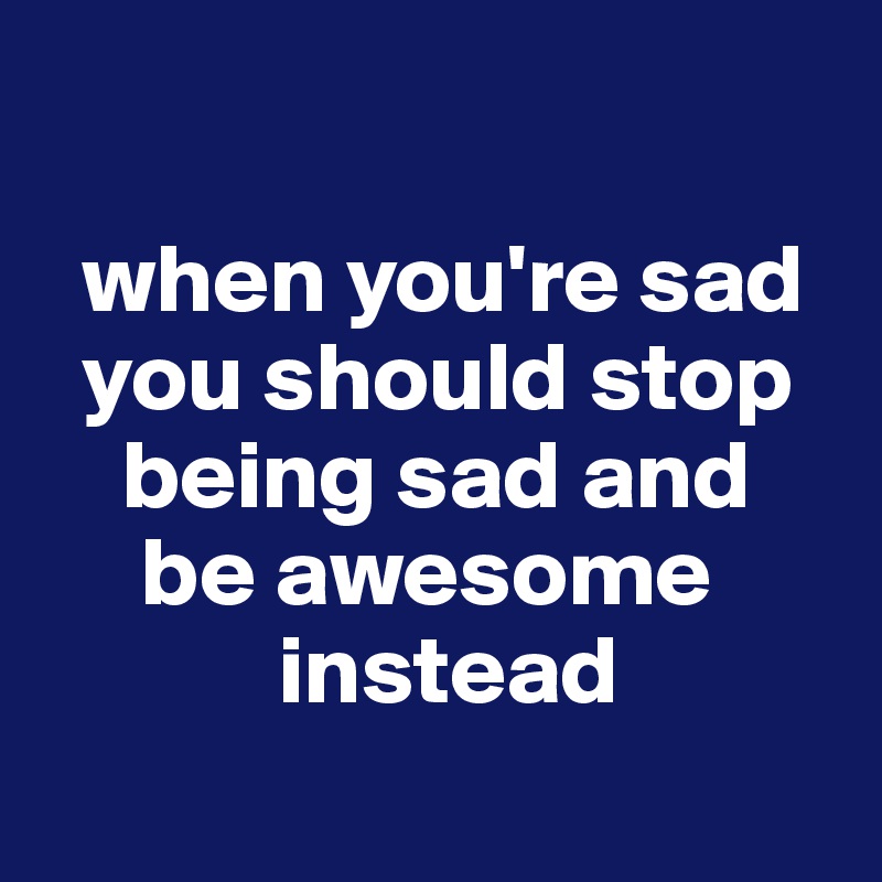 

  when you're sad
  you should stop
    being sad and
     be awesome
            instead
