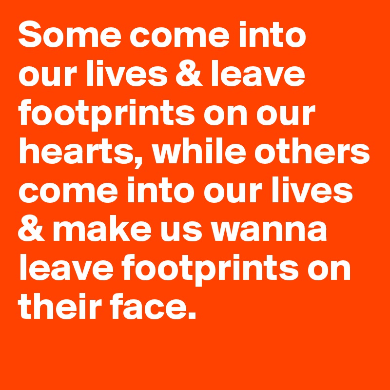 Some come into our lives & leave footprints on our hearts, while others come into our lives & make us wanna leave footprints on their face.