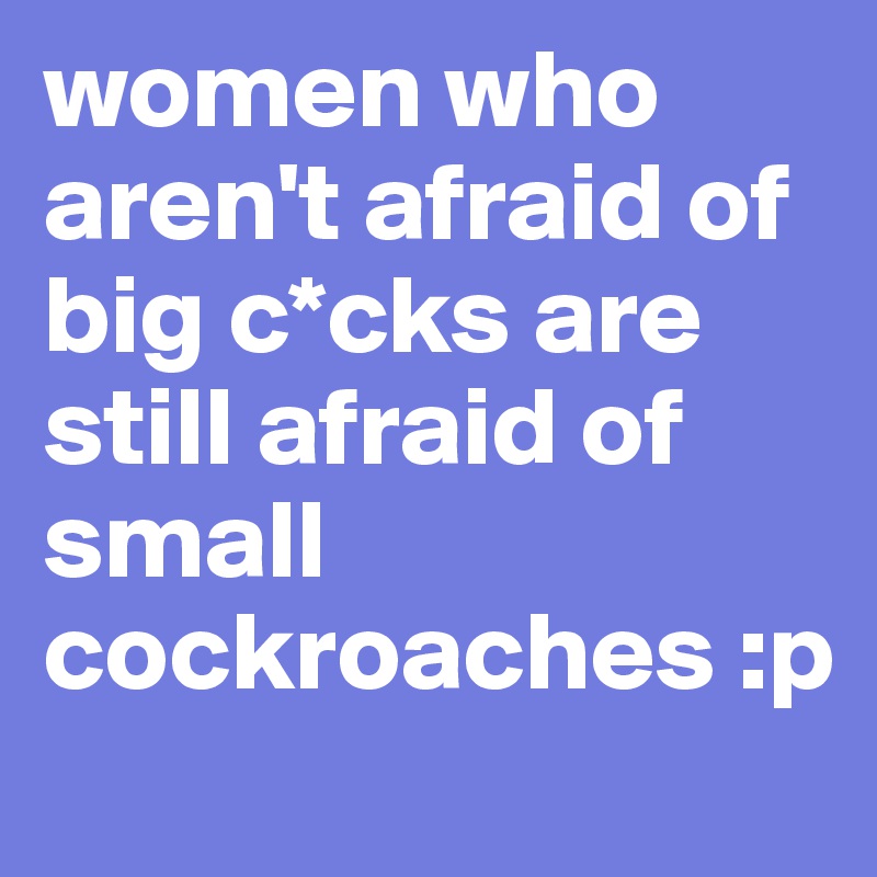 women who aren't afraid of big c*cks are still afraid of small cockroaches :p 