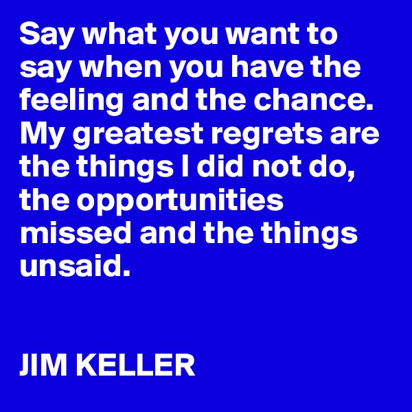 Say what you want to say when you have the feeling and the chance. My greatest regrets are the things I did not do, the opportunities missed and the things unsaid.


JIM KELLER