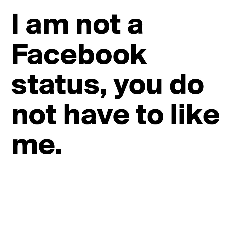 I am not a Facebook status, you do not have to like me.

