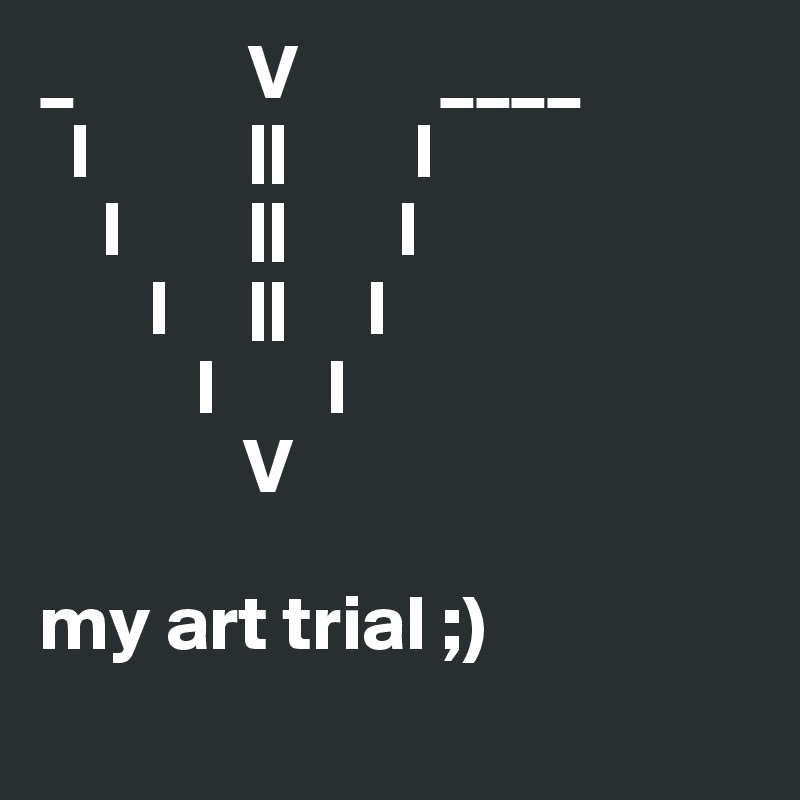 _           V         ____
  l          ||        l
    l        ||       l
       l     ||     l
          l       l
             V

my art trial ;)
              
