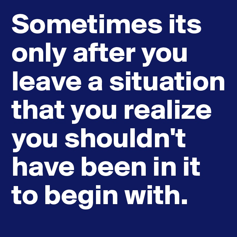 Sometimes its only after you leave a situation that you realize you shouldn't have been in it to begin with. 
