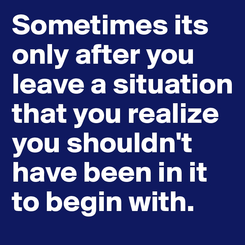 Sometimes its only after you leave a situation that you realize you shouldn't have been in it to begin with. 