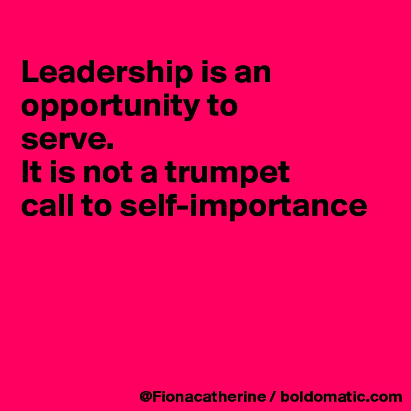 
Leadership is an
opportunity to
serve. 
It is not a trumpet
call to self-importance




