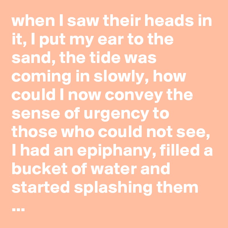 when I saw their heads in it, I put my ear to the sand, the tide was coming in slowly, how could I now convey the sense of urgency to those who could not see, I had an epiphany, filled a bucket of water and started splashing them ...
