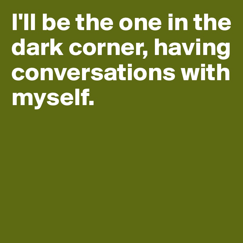 I'll be the one in the dark corner, having conversations with myself.



