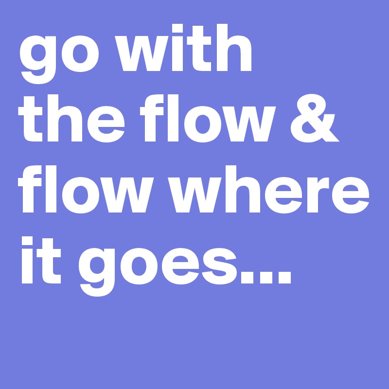 go with the flow & flow where it goes...