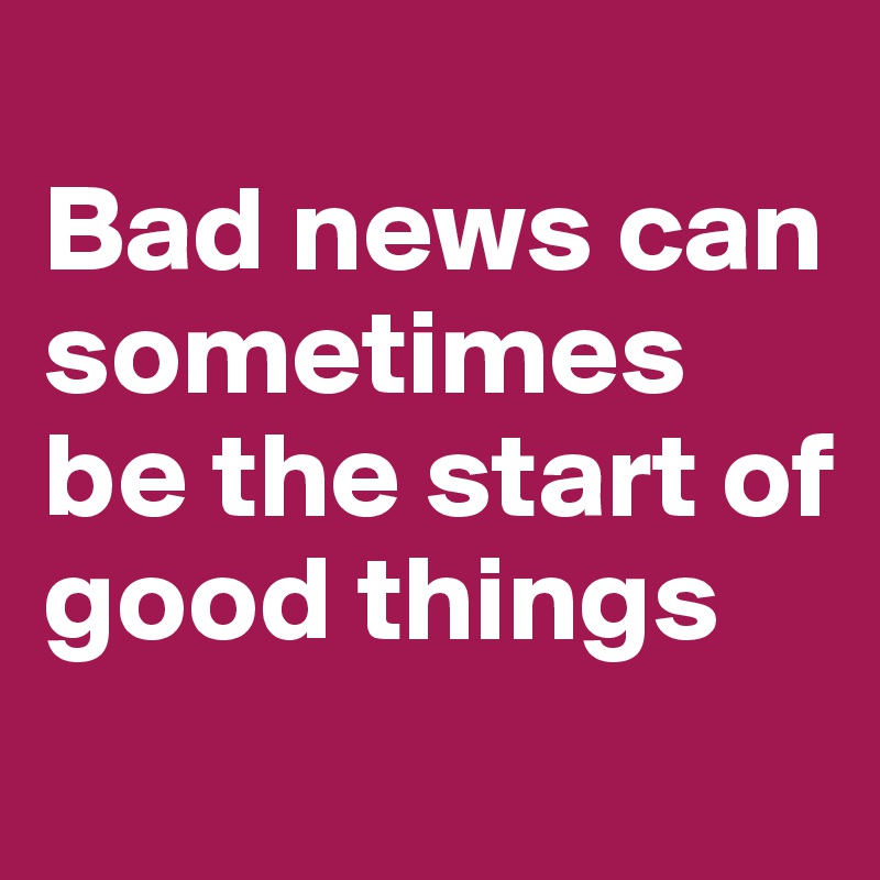 
Bad news can sometimes be the start of good things
