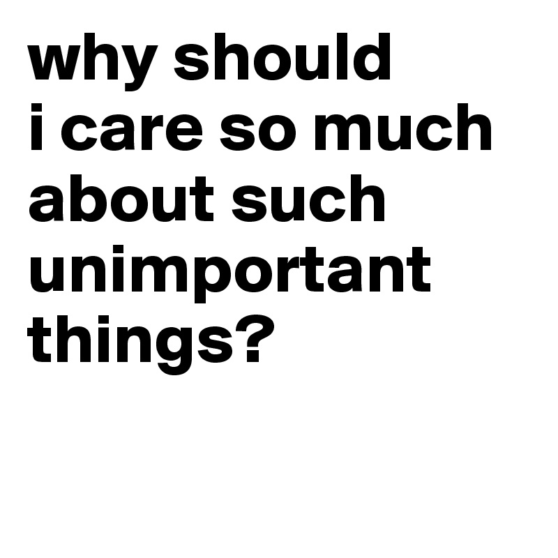 why should
i care so much about such unimportant things?


