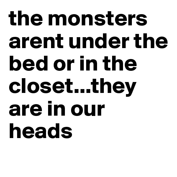 the monsters arent under the bed or in the closet...they are in our heads