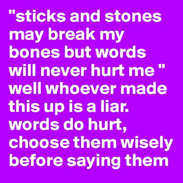 "sticks and stones may break my bones but words will never hurt me " well whoever made this up is a liar. words do hurt, choose them wisely before saying them 