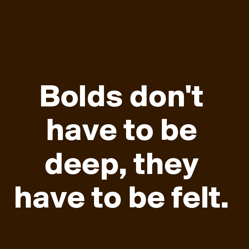 

Bolds don't have to be deep, they have to be felt.