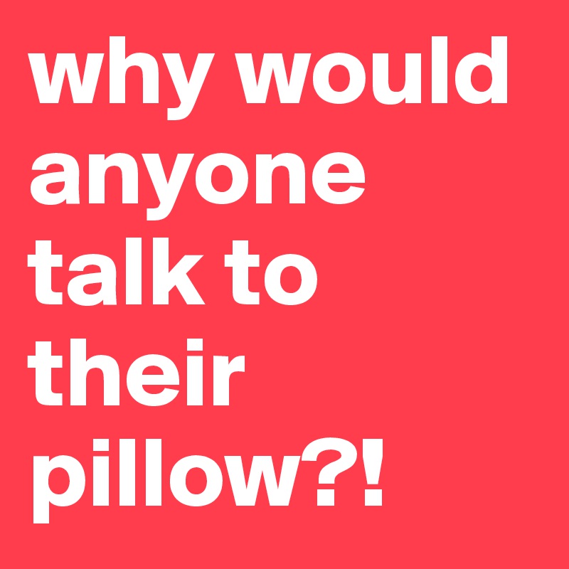 why would anyone talk to their pillow?!