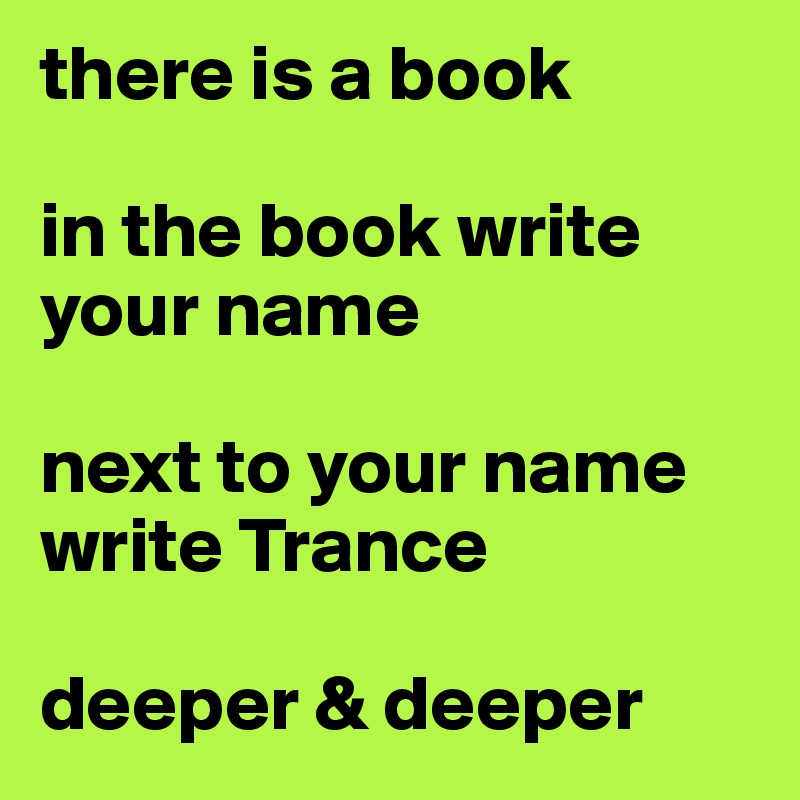 there is a book

in the book write your name

next to your name write Trance

deeper & deeper