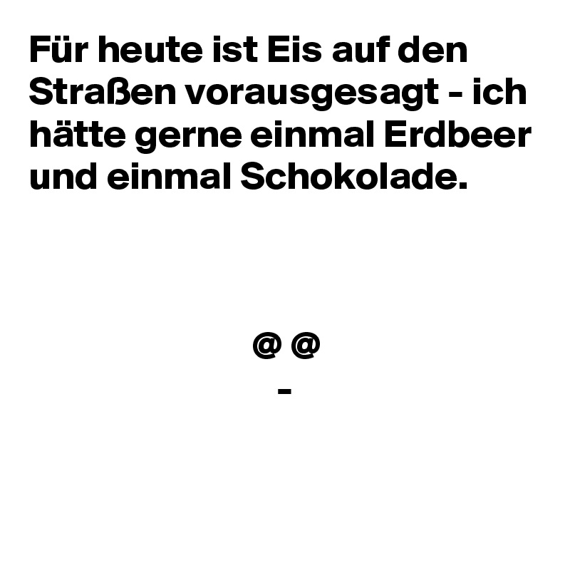 Für heute ist Eis auf den Straßen vorausgesagt - ich hätte gerne einmal Erdbeer und einmal Schokolade.



                            @ @
                               -

