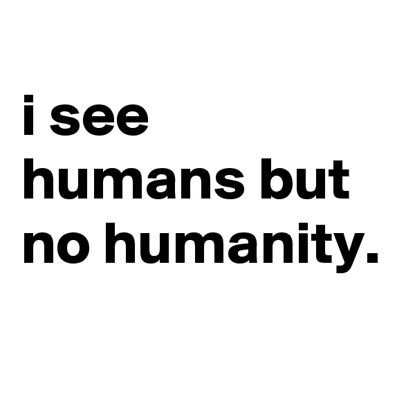 
i see humans but no humanity.
