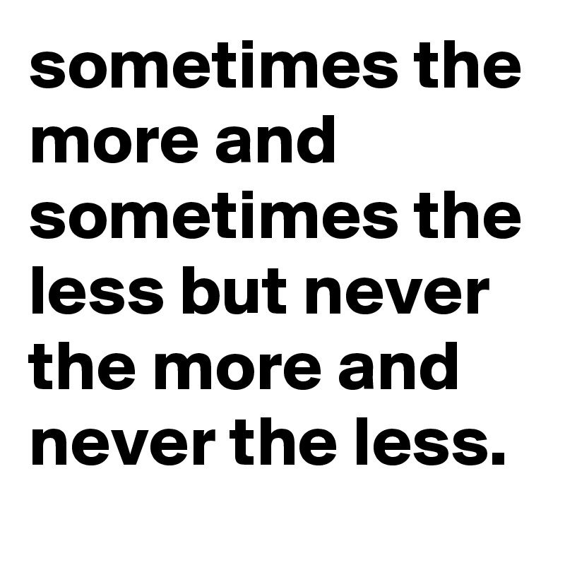 sometimes the more and sometimes the less but never the more and never the less.