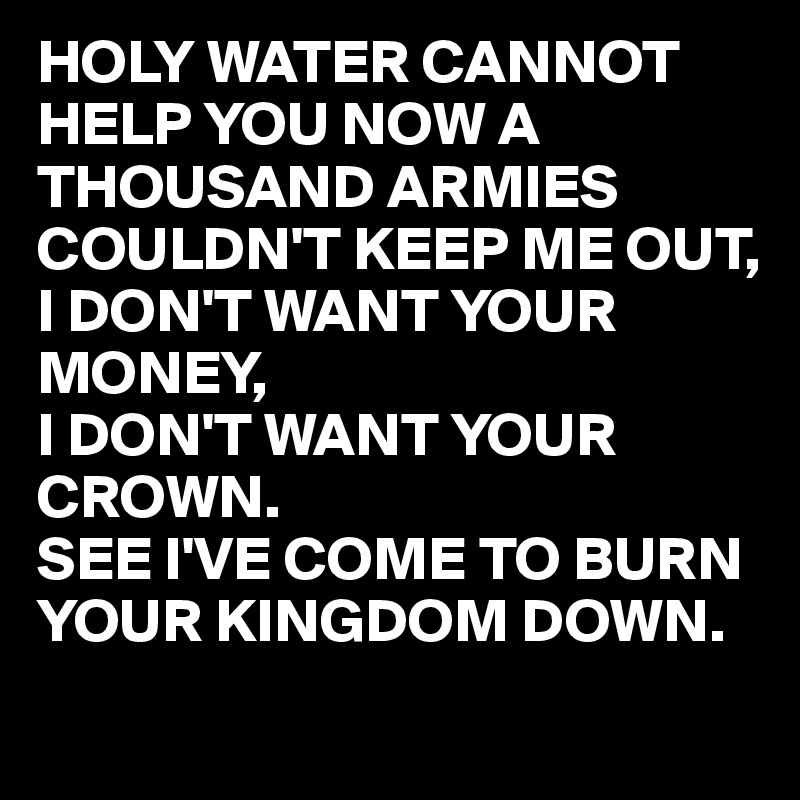 HOLY WATER CANNOT HELP YOU NOW A THOUSAND ARMIES COULDN'T KEEP ME OUT,
I DON'T WANT YOUR MONEY,
I DON'T WANT YOUR CROWN.
SEE I'VE COME TO BURN YOUR KINGDOM DOWN.   
