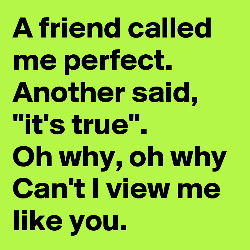 A friend called me perfect.
Another said, "it's true".
Oh why, oh why
Can't I view me like you.