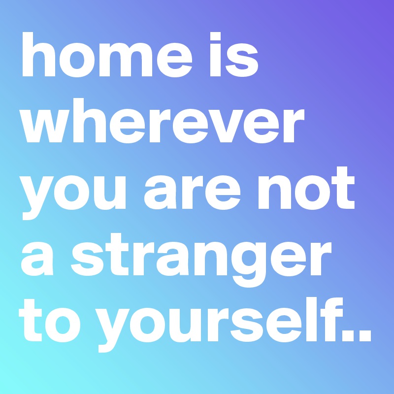 home is wherever you are not a stranger to yourself..