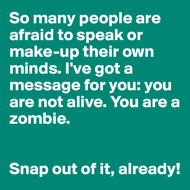 So many people are afraid to speak or make-up their own minds. I've got a message for you: you are not alive. You are a zombie. 


Snap out of it, already!