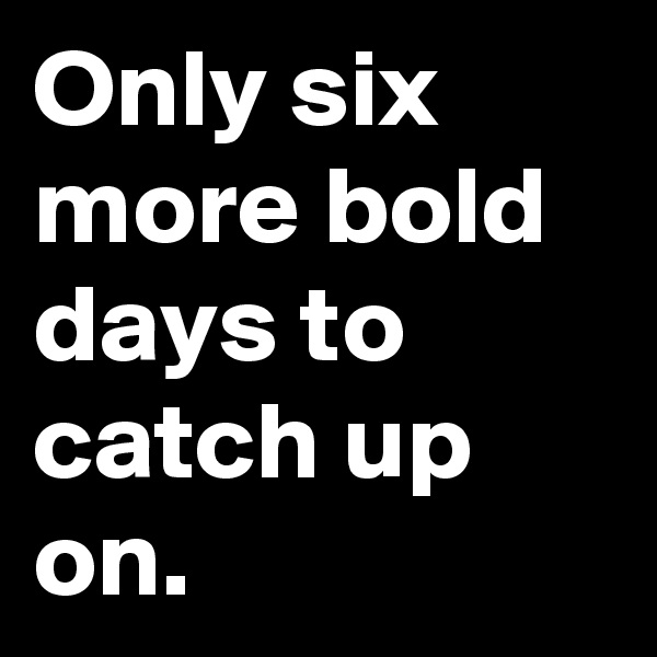 Only six more bold days to catch up on.