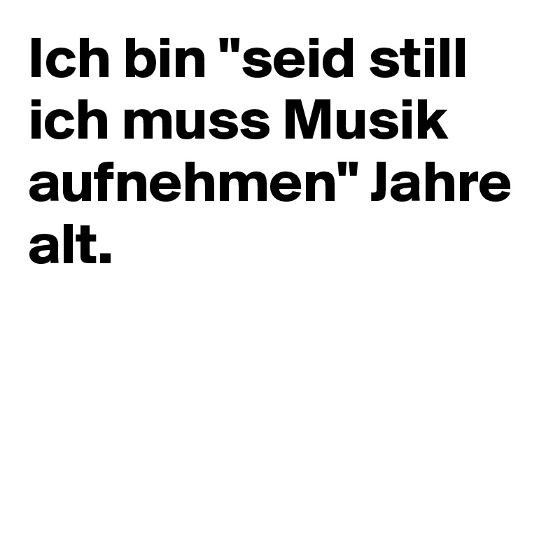 Ich bin "seid still ich muss Musik aufnehmen" Jahre alt.



