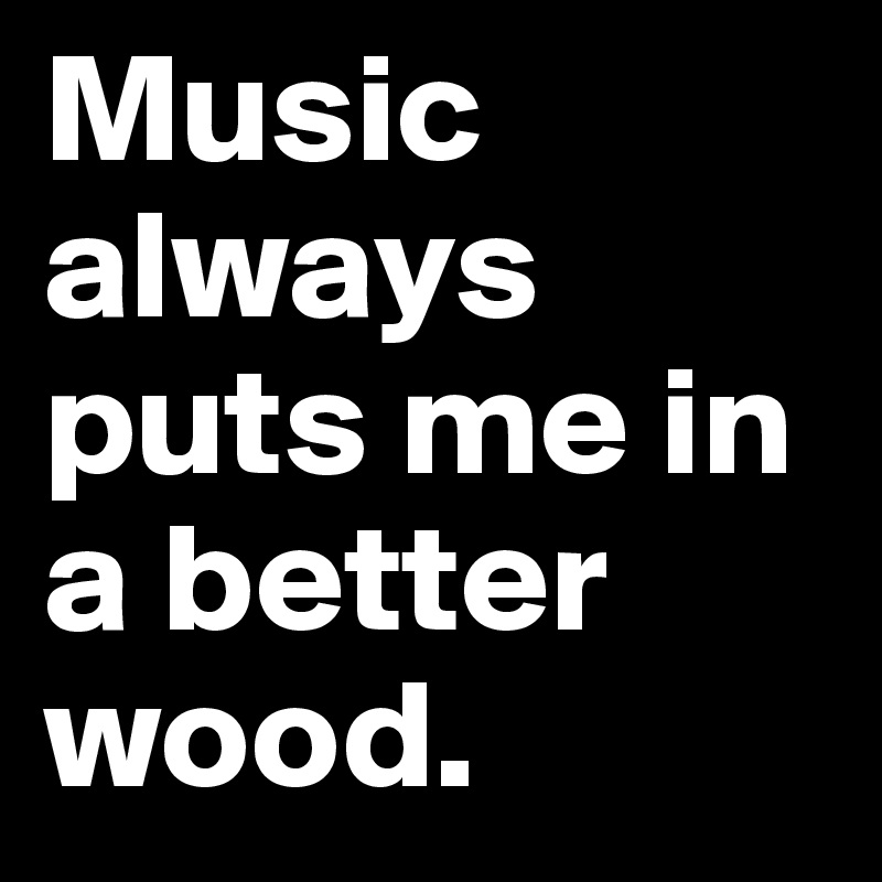 Music always puts me in a better wood.