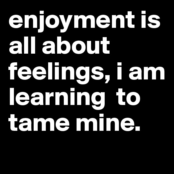 enjoyment is all about feelings, i am learning  to tame mine. 