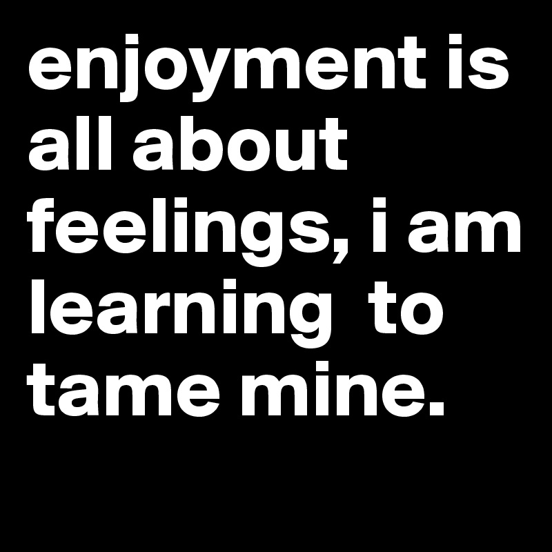 enjoyment is all about feelings, i am learning  to tame mine. 