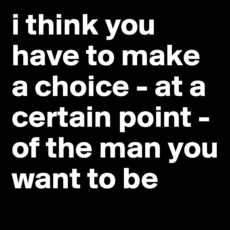 i think you have to make    
a choice - at a certain point -of the man you                  want to be