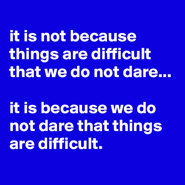 
it is not because things are difficult that we do not dare... 

it is because we do not dare that things are difficult.
